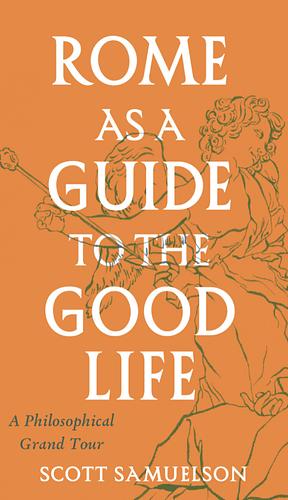 Rome as a Guide to the Good Life: A Philosophical Grand Tour by Scott Samuelson