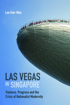Las Vegas in Singapore: Violence, Progress and the Crisis of Nationalist Modernity by Lee Kah-Wee