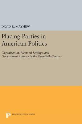 Placing Parties in American Politics: Organization, Electoral Settings, and Government Activity in the Twentieth Century by David R. Mayhew