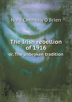 The Irish Rebellion of 1916, or The Unbroken Tradition by Nora Connolly O'Brien