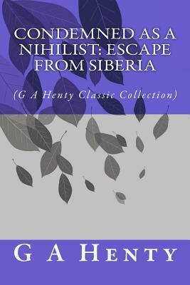 Condemned as a Nihilist: Escape From Siberia: (G A Henty Classic Collection) by G.A. Henty