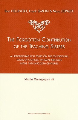 The Forgotten Contribution of the Teaching Sisters: A Historiographical Essay on the Educational Work of Catholic Women Religious in the 19th and 20th by Frank Simon, Marc Depaepe, Bart Hellinckx