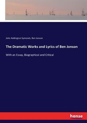 The Dramatic Works and Lyrics of Ben Jonson: With an Essay, Biographical and Critical by John Addington Symonds, Ben Jonson