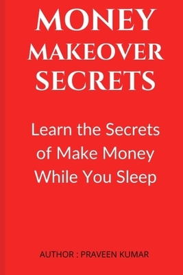 Money Makeover Secrets: Learn the Secrets of Make Money While You Sleep by Praveen Kumar