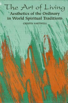 The Art of Living: Aesthetics of the Ordinary in World Spiritual Traditions by Crispin Sartwell