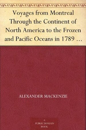 Voyages from Montreal Through the Continent of North America to the Frozen and Pacific Oceans in 1789 and 1793, Volume I by Alexander Mackenzie