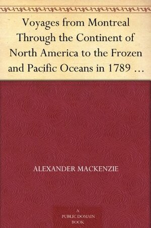Voyages from Montreal Through the Continent of North America to the Frozen and Pacific Oceans in 1789 and 1793, Volume I by Alexander Mackenzie