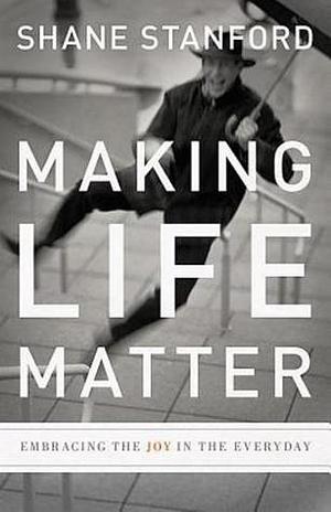 Making Life Matter: Embracing the Joy in the Everyday by Shane Stanford, Shane Stanford