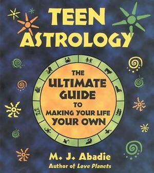 Teen Astrology: The Ultimate Guide to Making Your Life Your Own by M. J. Abadie