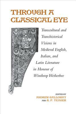Through a Classical Eye: Transcultural & Transhistorical Visions in Medieval English, Italian, and Latin Literature in Honour of Winthrop Wethe by Andrew Galloway, R. F. Yeager