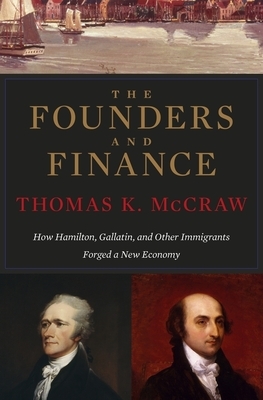 The Founders and Finance: How Hamilton, Gallatin, and Other Immigrants Forged a New Economy by Thomas K. McCraw