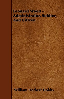 Leonard Wood - Administrator, Soldier, And Citizen by William Herbert Hobbs