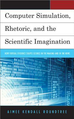 Computer Simulation, Rhetoric, and the Scientific Imagination: How Virtual Evidence Shapes Science in the Making and in the News by Aimee Kendall Roundtree