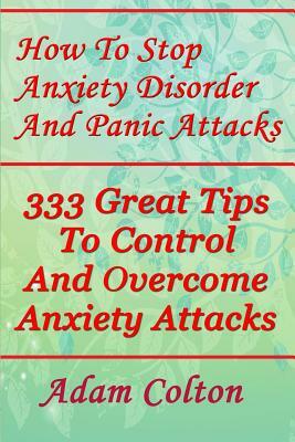 How To Stop Anxiety Disorder And Panic Attacks: 333 Great Tips To Control And Overcome Anxiety Attacks by Adam Colton