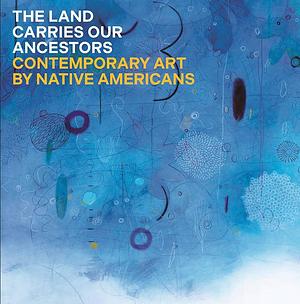 The Land Carries Our Ancestors: Contemporary Art by Native Americans by Shana Bushyhead Condill, heather ahtone, Jaune Quick-to-See Smith, Joy Harjo