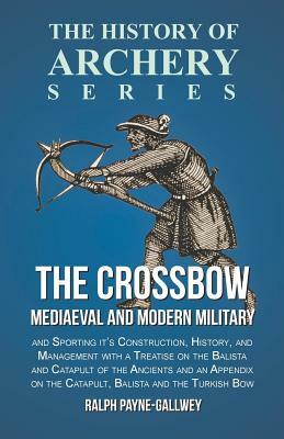 The Crossbow - Mediaeval and Modern Military and Sporting it's Construction, History, and Management with a Treatise on the Balista and Catapult of th by Ralph Payne-Gallwey