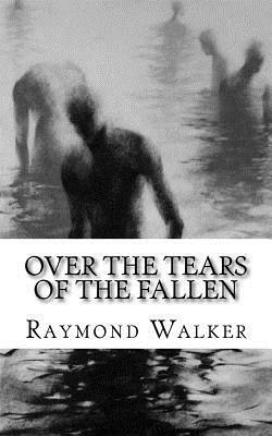 Over the Tears of the Fallen: Volume One of and the Sea Shall Give Up It's Dead by Raymond Walker
