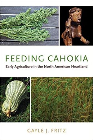 Feeding Cahokia: Early Agriculture in the North American Heartland  by Gayle J. Fritz