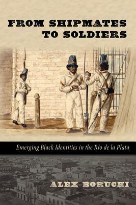 From Shipmates to Soldiers: Emerging Black Identities in the Río de la Plata by Alex Borucki