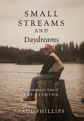 Small Streams and Daydreams: A Contrarian's View of Fly-fishing by Paul Phillips