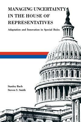 Managing Uncertainty in the House of Representatives: Adaption and Innovation in Special Rules by Steven S. Smith, Stanley Bach