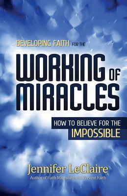 Developing Faith for the Working of Miracles: How to Believe for the Impossible by Jennifer LeClaire