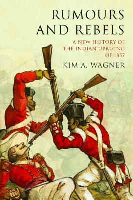 Rumours and Rebels; A New History of the Indian Uprising of 1857 by Kim A. Wagner