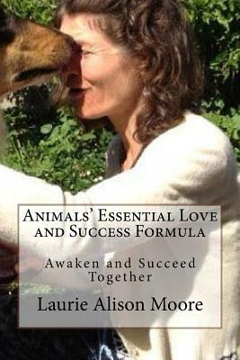 Animals' Essential Love and Success Formula: Awaken and Succeed Together by Laurie Alison Moore, Jessie Justin Joy