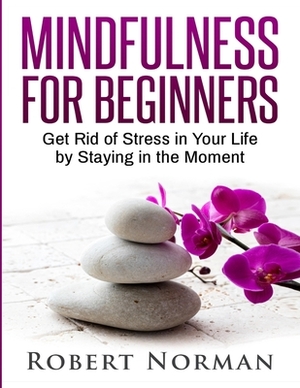 Mindfulness for Beginners: Get Rid Of Stress In Your Life By Staying In The Moment by Robert Norman