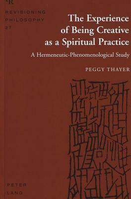 The Experience of Being Creative as a Spiritual Practice: A Hermeneutic-Phenomenological Study by Peggy Thayer