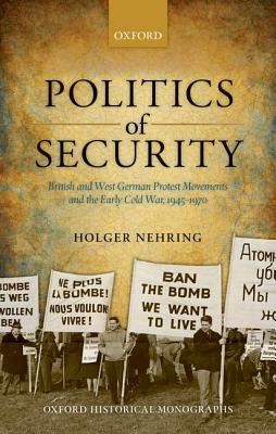 Politics of Security: British and West German Protest Movements and the Early Cold War, 1945-1970 by Holger Nehring