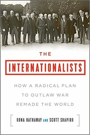 The Internationalists: How a Radical Plan to Outlaw War Remade the World by Scott J. Shapiro, Oona A. Hathaway