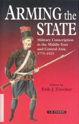 Arming the State: Military Conscription in the Middle East and Central Asia, 1775-1925 by Erik-Jan Zürcher