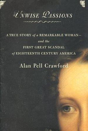 Unwise Passions : A True Story of a Remarkable Woman and the First Great Scandal of 18th Century America by Alan Pell Crawford, Alan Pell Crawford