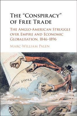 The 'conspiracy' of Free Trade: The Anglo-American Struggle Over Empire and Economic Globalisation, 1846-1896 by Marc-William Palen