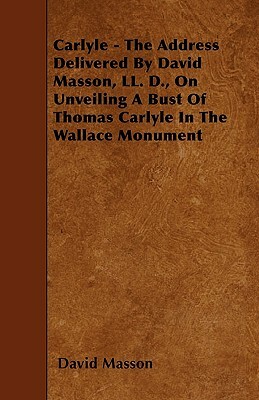 Carlyle - The Address Delivered By David Masson, LL. D., On Unveiling A Bust Of Thomas Carlyle In The Wallace Monument by David Masson