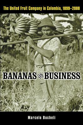 Bananas and Business: The United Fruit Company in Colombia, 1899-2000 by Marcelo Bucheli