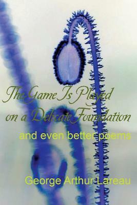 The Game Is Played on a Delicate Foundation: and even better poems by George Arthur Lareau