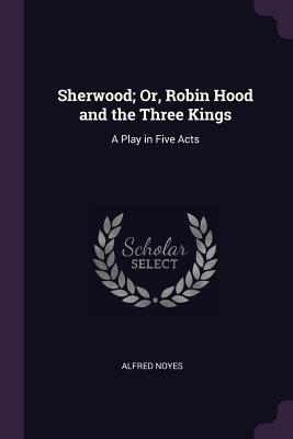 Sherwood; Or, Robin Hood and the Three Kings: A Play in Five Acts by Alfred Noyes