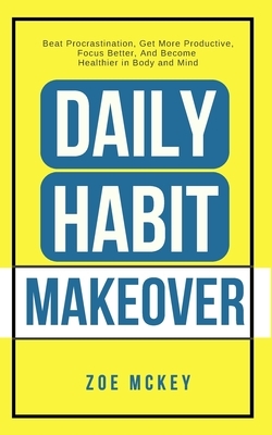 Daily Habit Makeover: Beat Procrastination, Get More Productive, Focus Better, And Become Healthier in Body and Mind by Zoe McKey