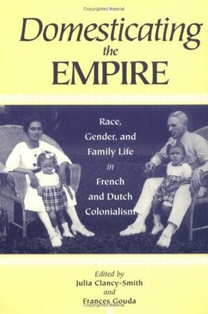 Domesticating the Empire: Race, Gender, and Family Life in French and Dutch Colonialism by Julia A. Clancy-Smith