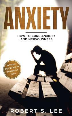 Anxiety: How to Cure Anxiety and Nervousness without Resorting to Dangerous Meds by Robert S. Lee