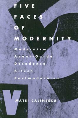 Five Faces of Modernity: Modernism, Avant-garde, Decadence, Kitsch, Postmodernism by Matei Calinescu