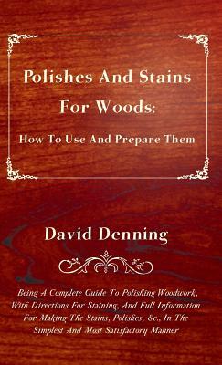 Polishes and Stains for Woods: How to Use and Prepare them - Being a Complete Guide to Polishing Woodwork, with Directions for Staining, and Full Inf by David Denning