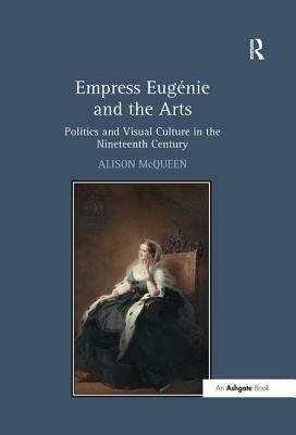 Empress Eugénie and the Arts: Politics and Visual Culture in the Nineteenth Century by Alison McQueen