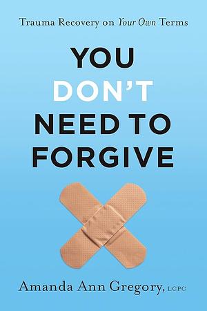 You Don't Need to Forgive: Trauma Recovery on Your Own Terms by Amanda Ann Gregory