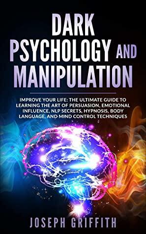 Dark Psychology and Manipulation: Improve your Life: The Ultimate Guide to Learning the Art of Persuasion, Emotional Influence, NLP Secrets, Hypnosis, Body Language, and Mind Control Techniques by Joseph Griffith