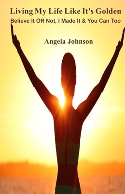 Living My Life Like It's Golden: Believe It OR Not, I Made It & You Can Too by Angela Johnson