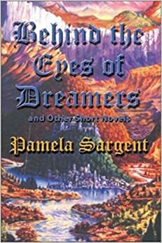 Behind the Eyes of Dreamers and Other Short Novels by Pamela Sargent