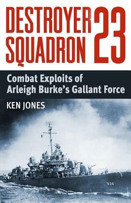 Destroyer Squadron 23: Combat Exploits of Arleigh Burke's Gallant Force by Ken Jones
